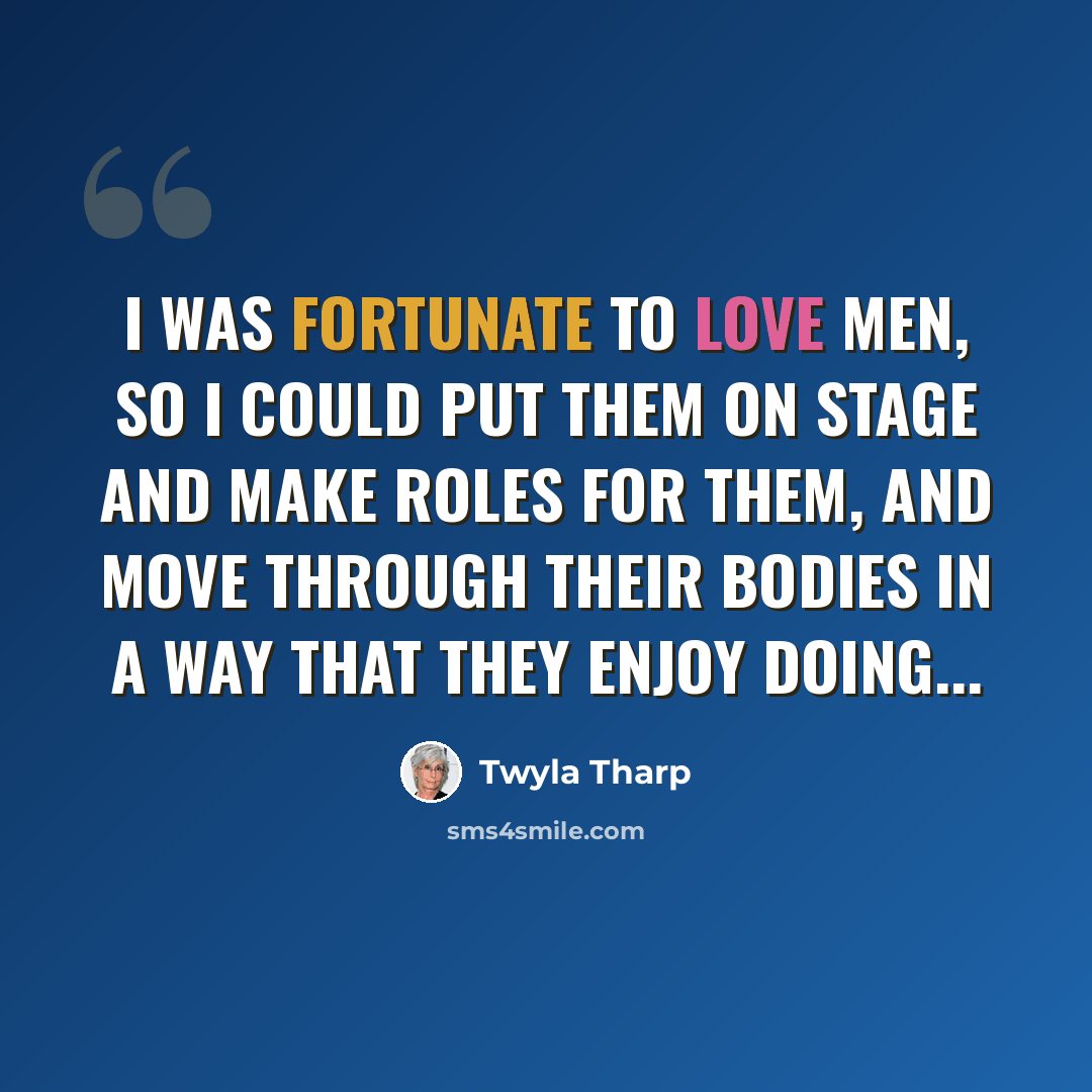 “I was fortunate to love men, so I could put them on stage and make roles for them, and move through their bodies in a way that they enjoy doing...” quote by Twyla Tharp
