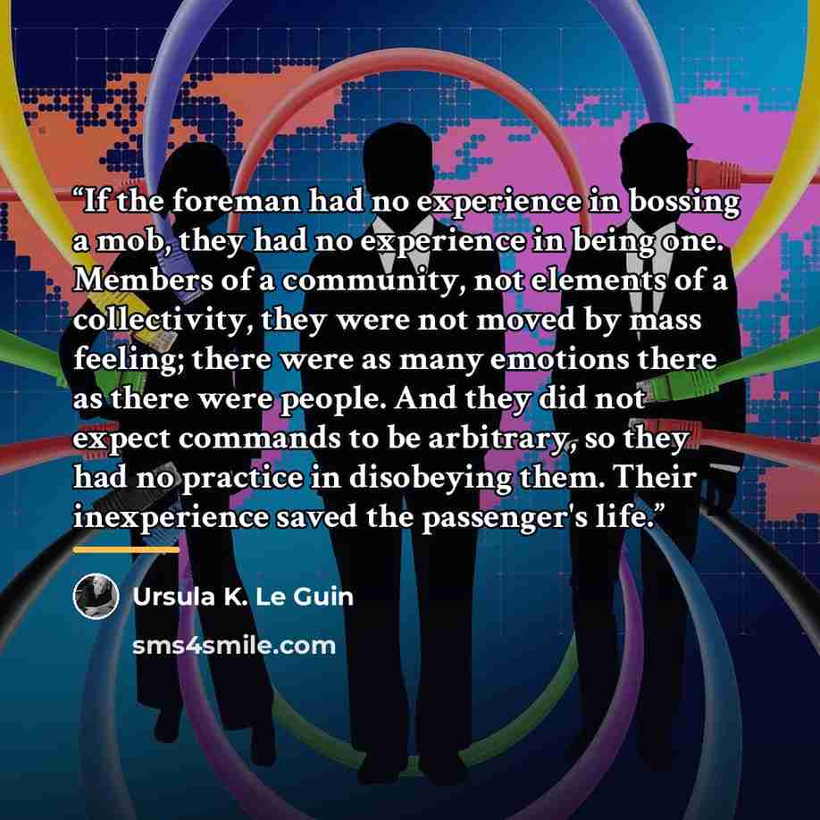 “If the foreman had no experience in bossing a mob, they had no experience in being one. Members of a community, not elements of a collectivity, they were not moved by mass feeling; there were as many emotions there as there were people. And they did not expect commands to be arbitrary, so they had…” quote by Ursula K. Le Guin