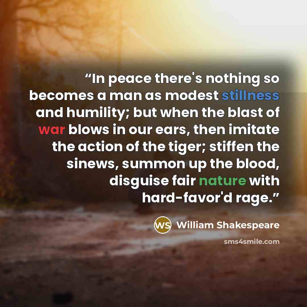 “In peace there's nothing so becomes a man as modest stillness and humility; but when the blast of war blows in our ears, then imitate the action of the tiger; stiffen the sinews, summon up the blood, disguise fair nature with hard-favor'd rage.” quote by William Shakespeare