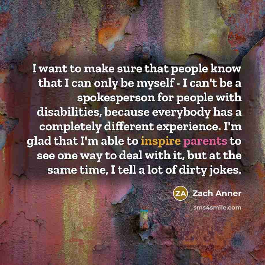 “I want to make sure that people know that I can only be myself - I can't be a spokesperson for people with disabilities, because everybody has a completely different experience. I'm glad that I'm able to inspire parents to see one way to deal with it, but at the same time, I tell a lot of dirty…” quote by Zach Anner