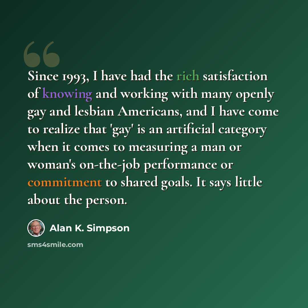 “Since 1993, I have had the rich satisfaction of knowing and working with many openly gay and lesbian Americans, and I have come to realize that 'gay' is an artificial category when it comes to measuring a man or woman's on-the-job performance or commitment to shared goals. It says little about the…” quote by Alan K. Simpson