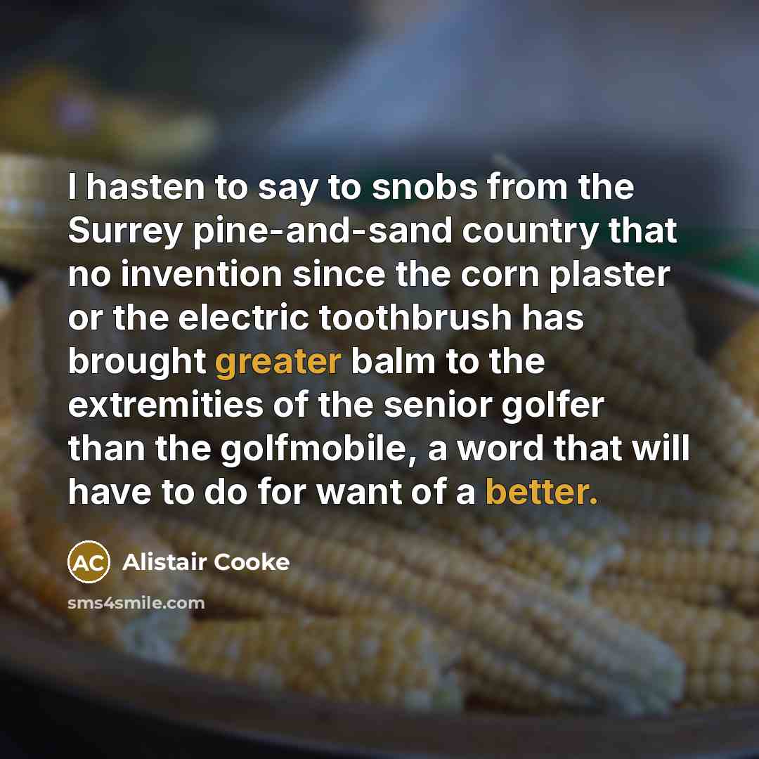 “I hasten to say to snobs from the Surrey pine-and-sand country that no invention since the corn plaster or the electric toothbrush has brought greater balm to the extremities of the senior golfer than the golfmobile, a word that will have to do for want of a better.” quote by Alistair Cooke