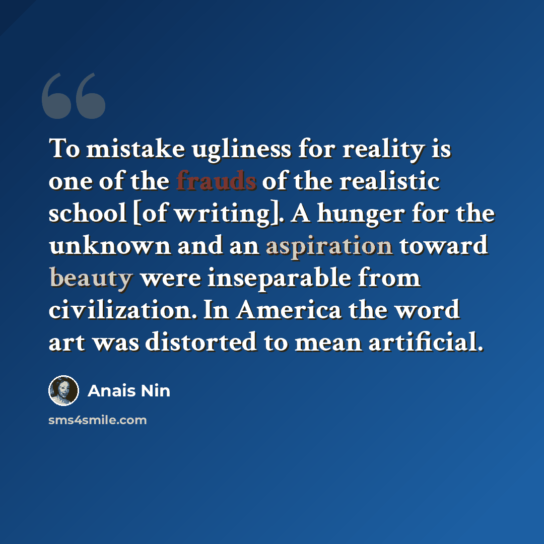 “To mistake ugliness for reality is one of the frauds of the realistic school [of writing]. A hunger for the unknown and an aspiration toward beauty were inseparable from civilization. In America the word art was distorted to mean artificial.” quote by Anais Nin