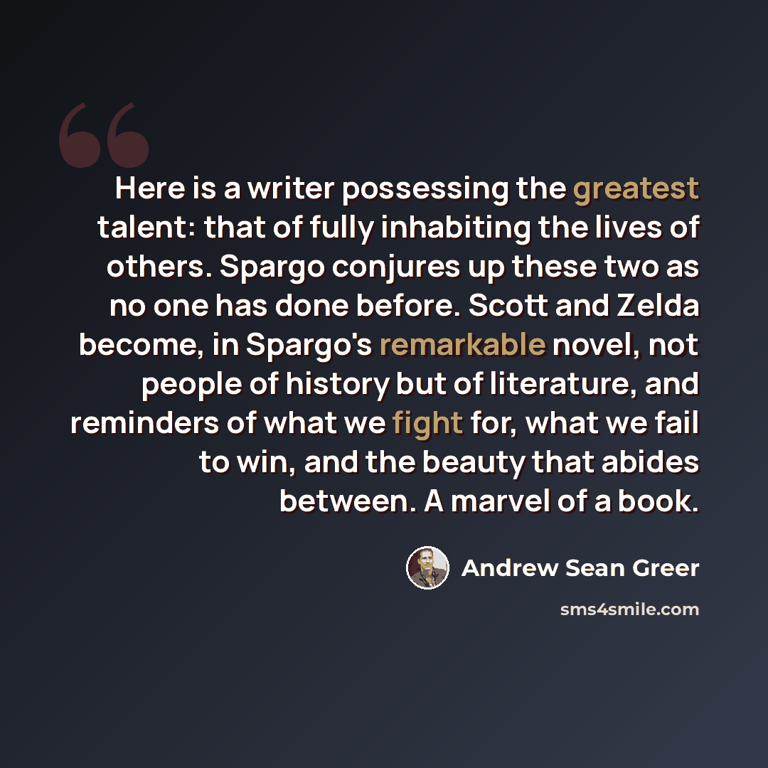 “Here is a writer possessing the greatest talent: that of fully inhabiting the lives of others. Spargo conjures up these two as no one has done before. Scott and Zelda become, in Spargo's remarkable novel, not people of history but of literature, and reminders of what we fight for, what we fail to…” quote by Andrew Sean Greer