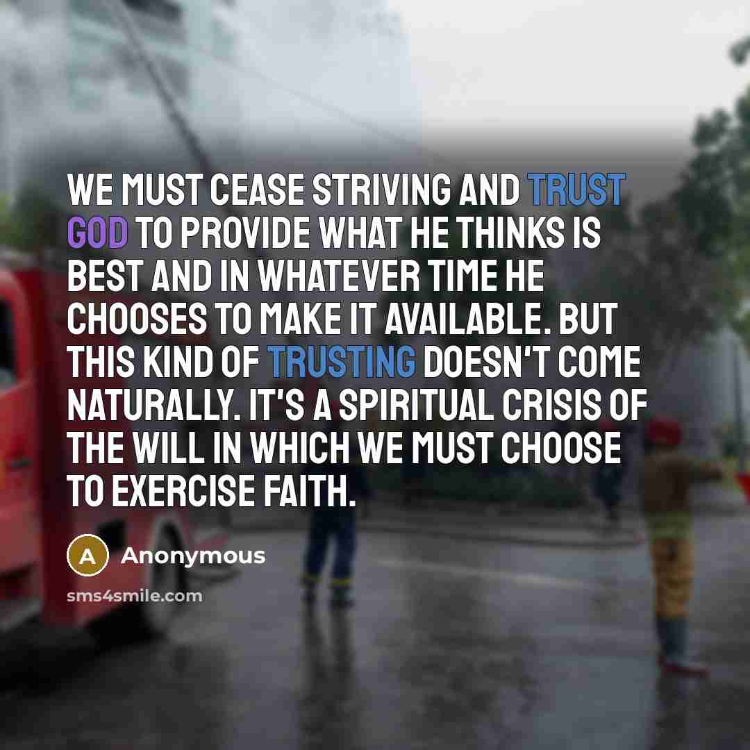 “We must cease striving and trust God to provide what He thinks is best and in whatever time He chooses to make it available. But this kind of trusting doesn't come naturally. It's a spiritual crisis of the will in which we must choose to exercise faith.” quote by Anonymous