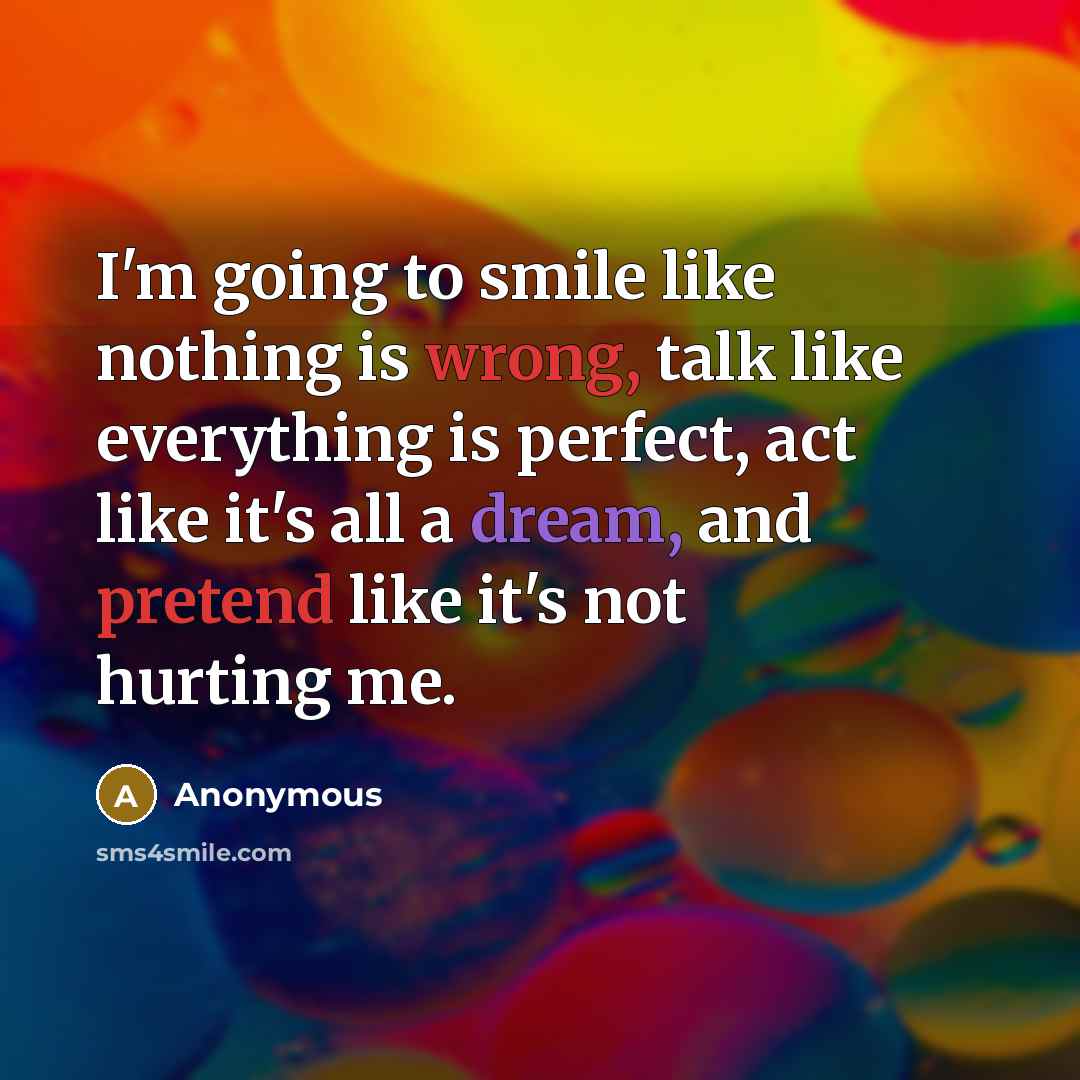 “I'm going to smile like nothing is wrong, talk like everything is perfect, act like it's all a dream, and pretend like it's not hurting me.” quote by Anonymous