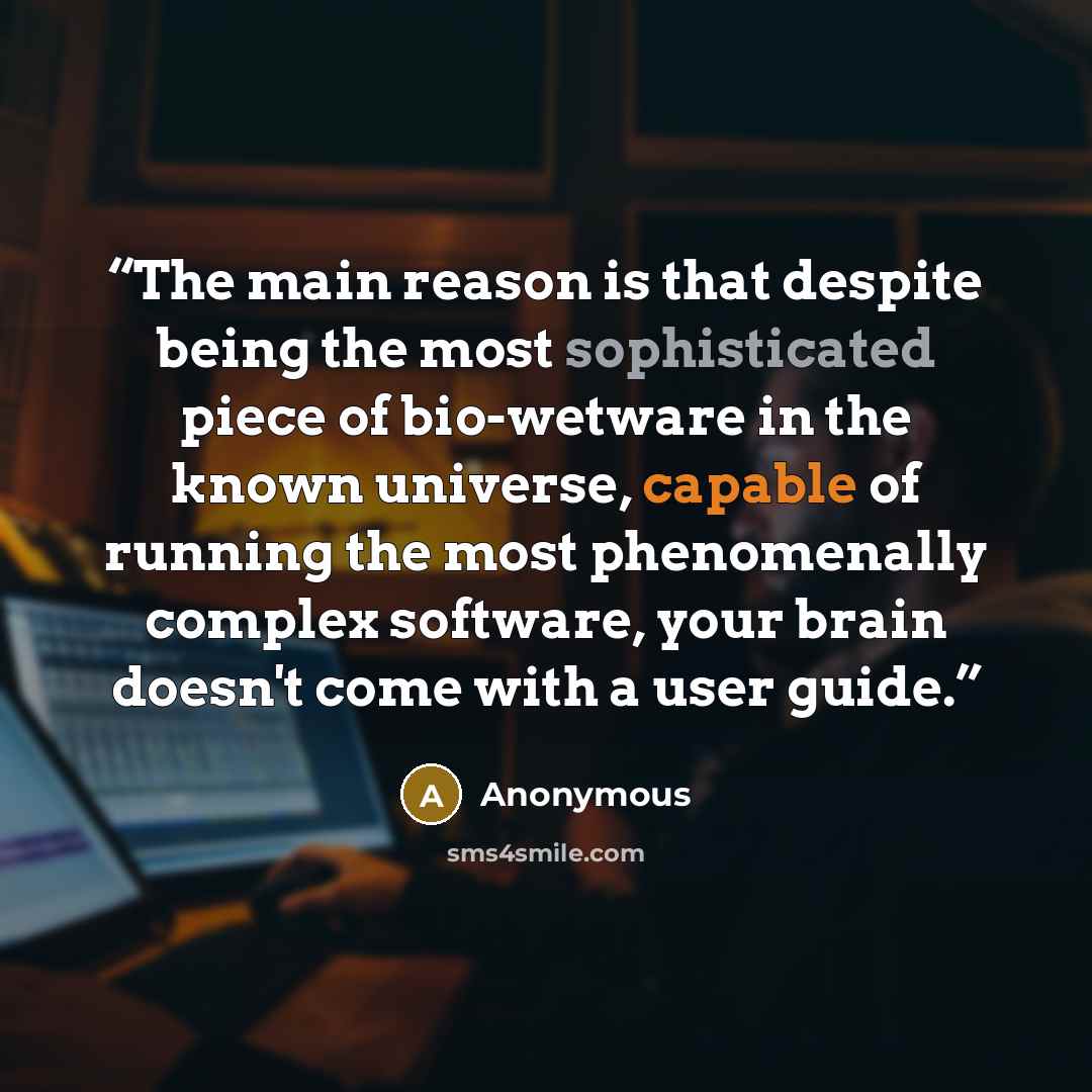 “The main reason is that despite being the most sophisticated piece of bio-wetware in the known universe, capable of running the most phenomenally complex software, your brain doesn't come with a user guide.” quote by Anonymous