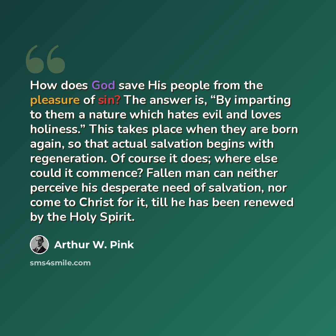 “How does God save His people from the pleasure of sin? The answer is, “By imparting to them a nature which hates evil and loves holiness.” This takes place when they are born again, so that actual salvation begins with regeneration. Of course it does; where else could it commence? Fallen man can…” quote by Arthur W. Pink