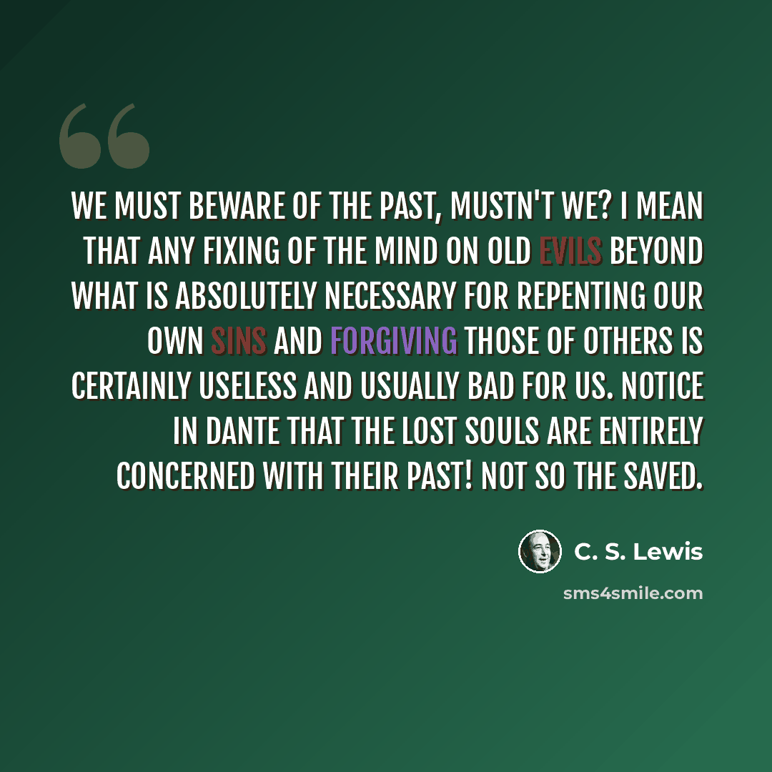 “We must beware of the Past, mustn't we? I mean that any fixing of the mind on old evils beyond what is absolutely necessary for repenting our own sins and forgiving those of others is certainly useless and usually bad for us. Notice in Dante that the lost souls are entirely concerned with their…” quote by C. S. Lewis