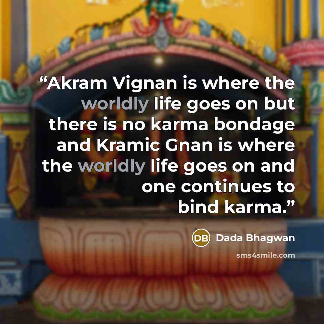 “Akram Vignan is where the worldly life goes on but there is no karma bondage and Kramic Gnan is where the worldly life goes on and one continues to bind karma.” quote by Dada Bhagwan