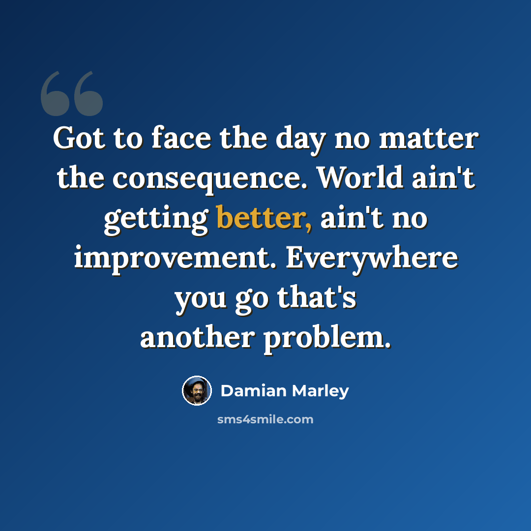 “Got to face the day no matter the consequence. World ain't getting better, ain't no improvement. Everywhere you go that's another problem.” quote by Damian Marley