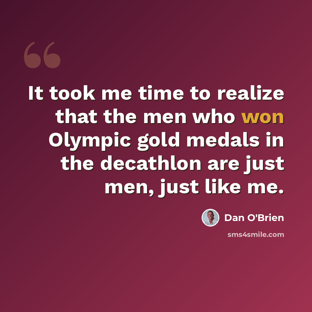 “It took me time to realize that the men who won Olympic gold medals in the decathlon are just men, just like me.” quote by Dan O'Brien