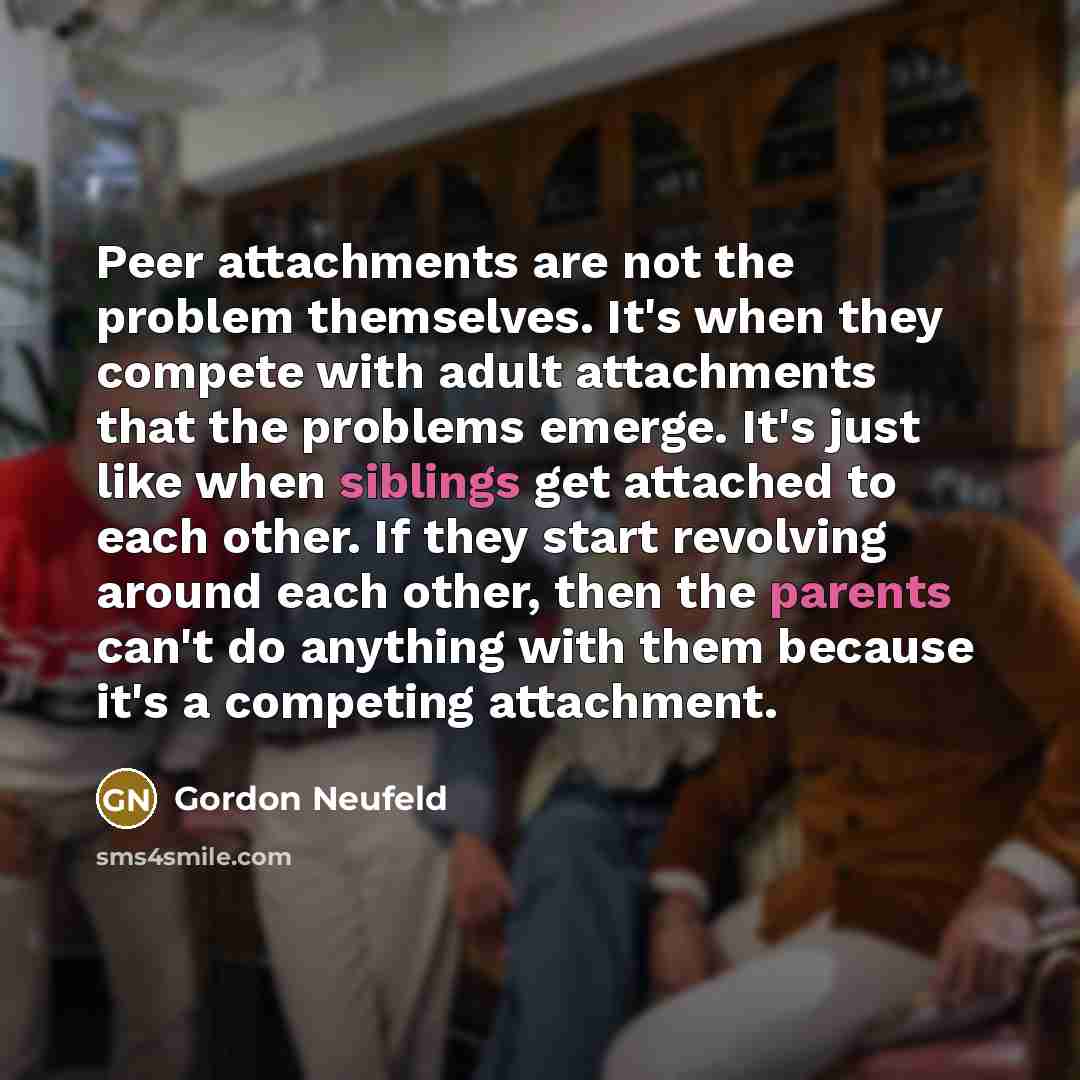 “Peer attachments are not the problem themselves. It's when they compete with adult attachments that the problems emerge. It's just like when siblings get attached to each other. If they start revolving around each other, then the parents can't do anything with them because it's a competing…” quote by Gordon Neufeld