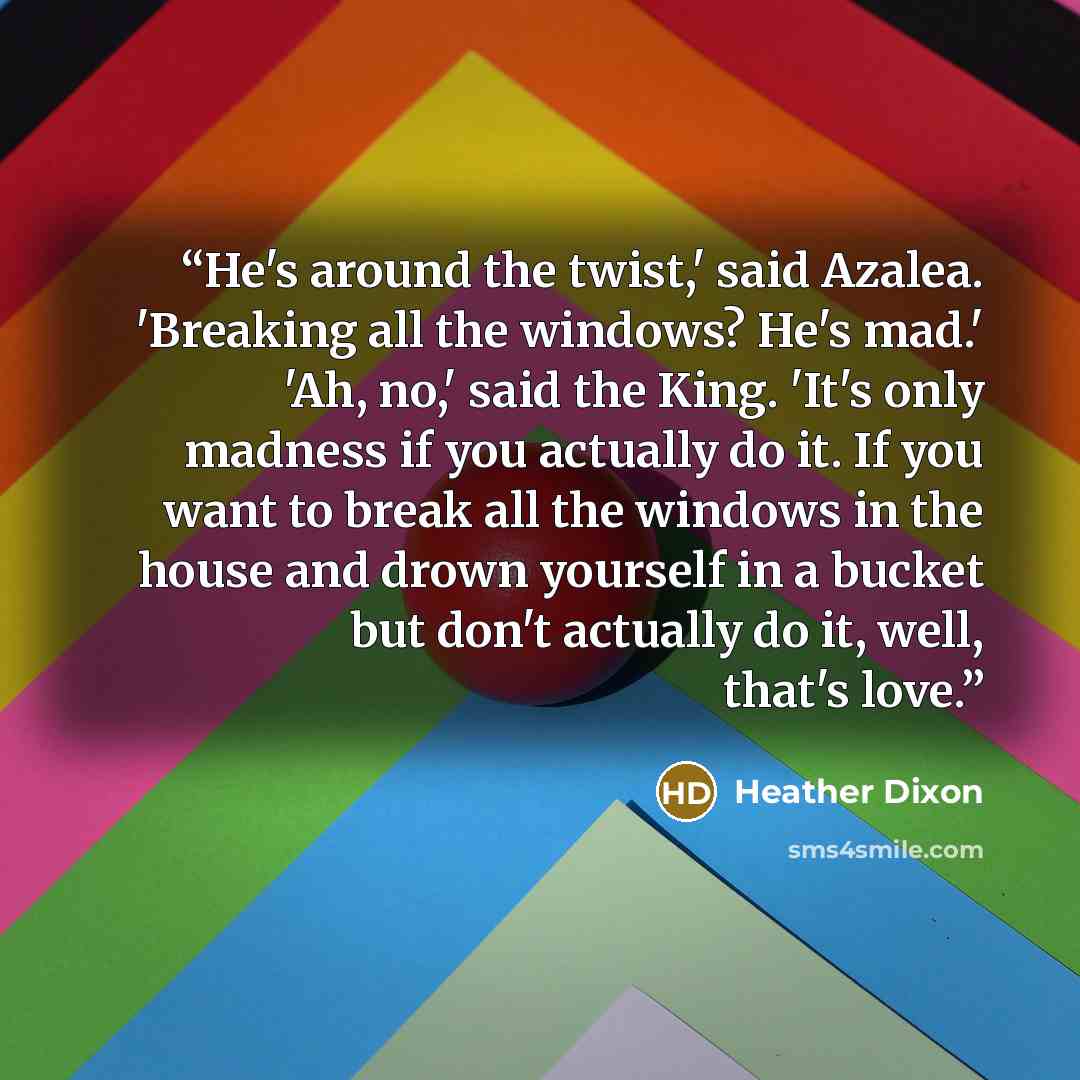 “He's around the twist,' said Azalea. 'Breaking all the windows? He's mad.' 'Ah, no,' said the King. 'It's only madness if you actually do it. If you want to break all the windows in the house and drown yourself in a bucket but don't actually do it, well, that's love.” quote by Heather Dixon