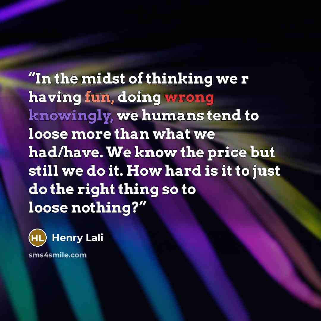 “In the midst of thinking we r having fun, doing wrong knowingly, we humans tend to loose more than what we had/have. We know the price but still we do it. How hard is it to just do the right thing so to loose nothing?” quote by Henry Lali