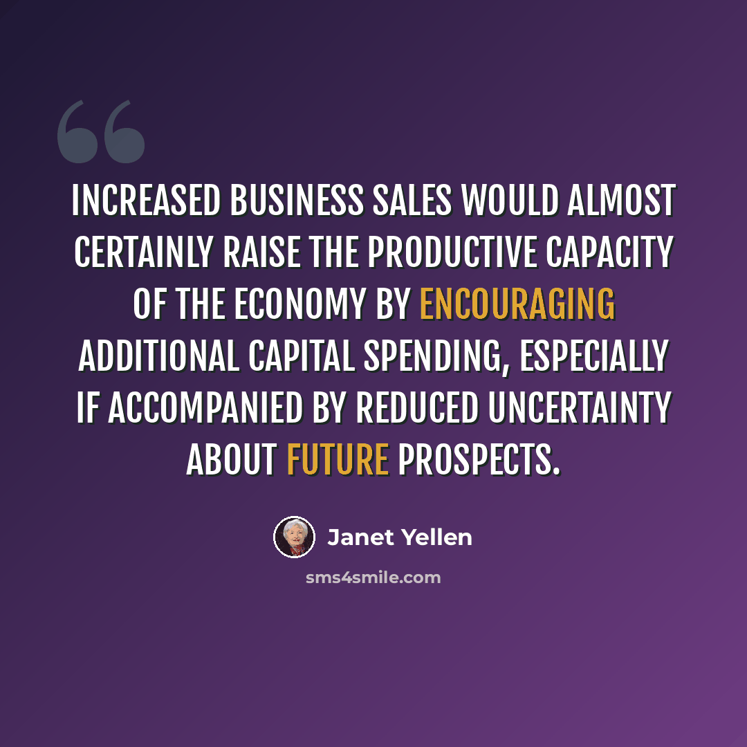 “Increased business sales would almost certainly raise the productive capacity of the economy by encouraging additional capital spending, especially if accompanied by reduced uncertainty about future prospects.” quote by Janet Yellen