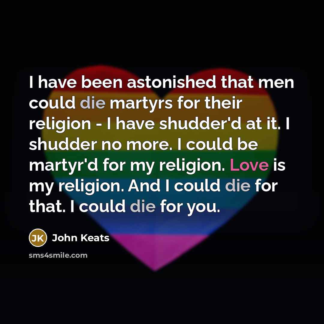 “I have been astonished that men could die martyrs for their religion - I have shudder'd at it. I shudder no more. I could be martyr'd for my religion. Love is my religion. And I could die for that. I could die for you.” quote by John Keats