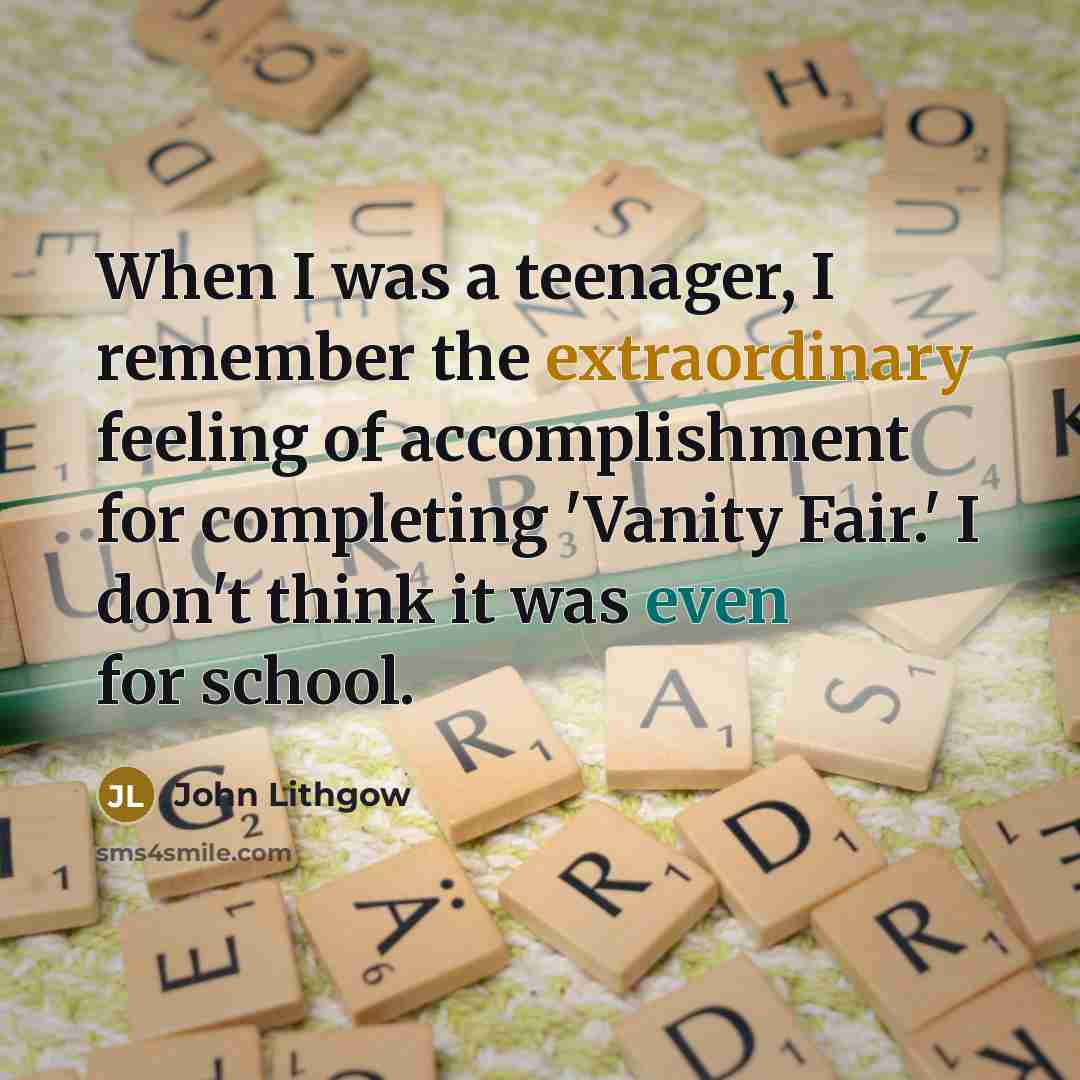 “When I was a teenager, I remember the extraordinary feeling of accomplishment for completing 'Vanity Fair.' I don't think it was even for school.” quote by John Lithgow