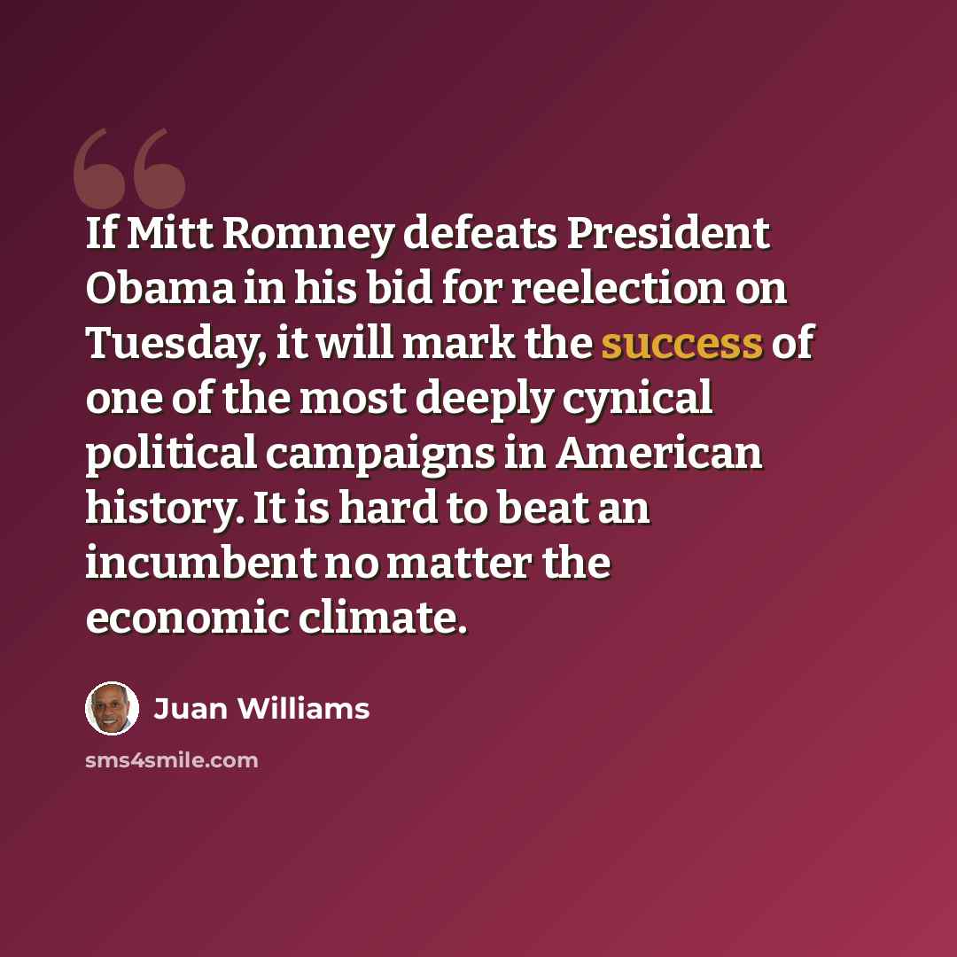 “If Mitt Romney defeats President Obama in his bid for reelection on Tuesday, it will mark the success of one of the most deeply cynical political campaigns in American history. It is hard to beat an incumbent no matter the economic climate.” quote by Juan Williams