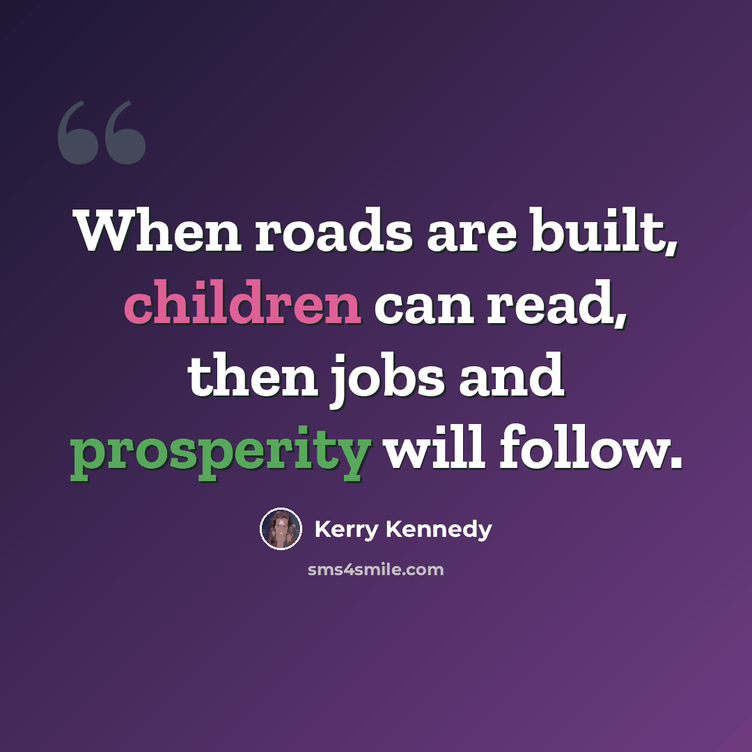 “When roads are built, children can read, then jobs and prosperity will follow.” quote by Kerry Kennedy