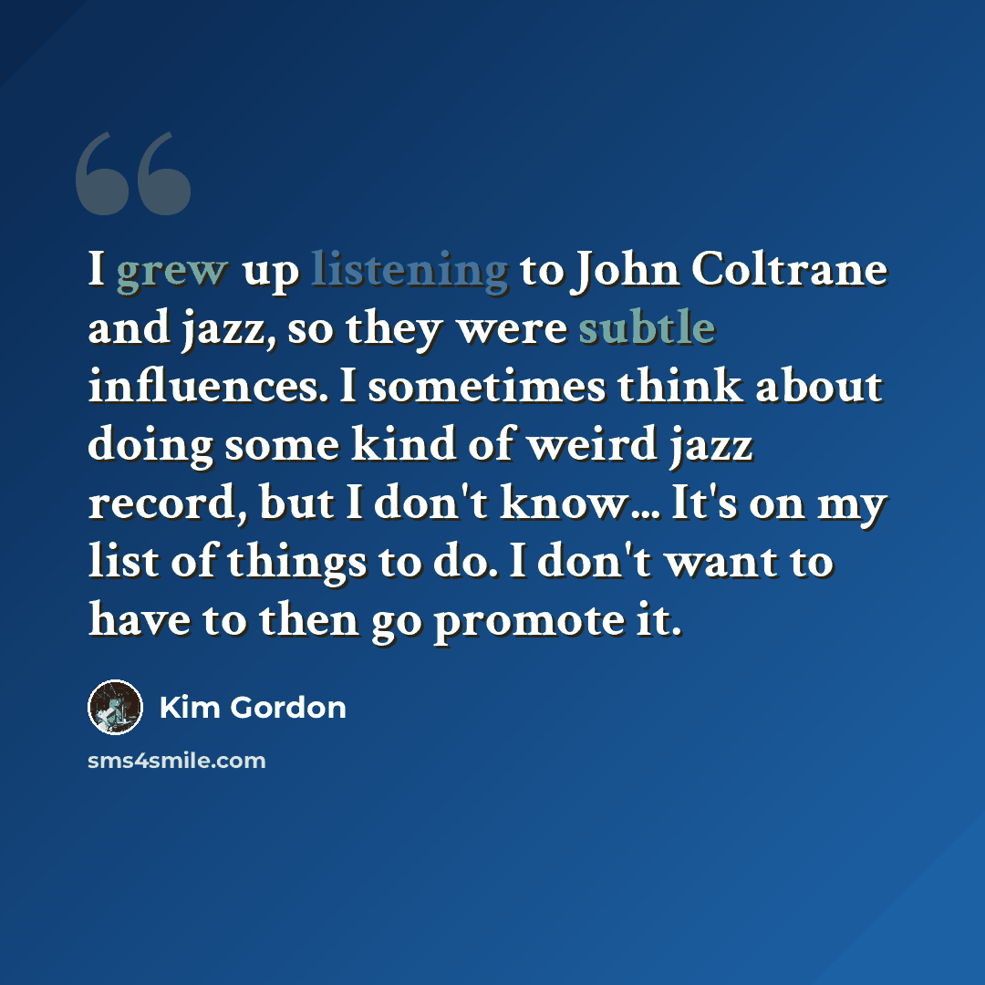 “I grew up listening to John Coltrane and jazz, so they were subtle influences. I sometimes think about doing some kind of weird jazz record, but I don't know... It's on my list of things to do. I don't want to have to then go promote it.” quote by Kim Gordon
