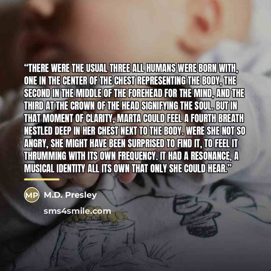 “There were the usual three all humans were born with, one in the center of the chest representing the Body, the second in the middle of the forehead for the Mind, and the third at the crown of the head signifying the Soul. But in that moment of clarity, Marta could feel a fourth Breath nestled…” quote by M.D. Presley
