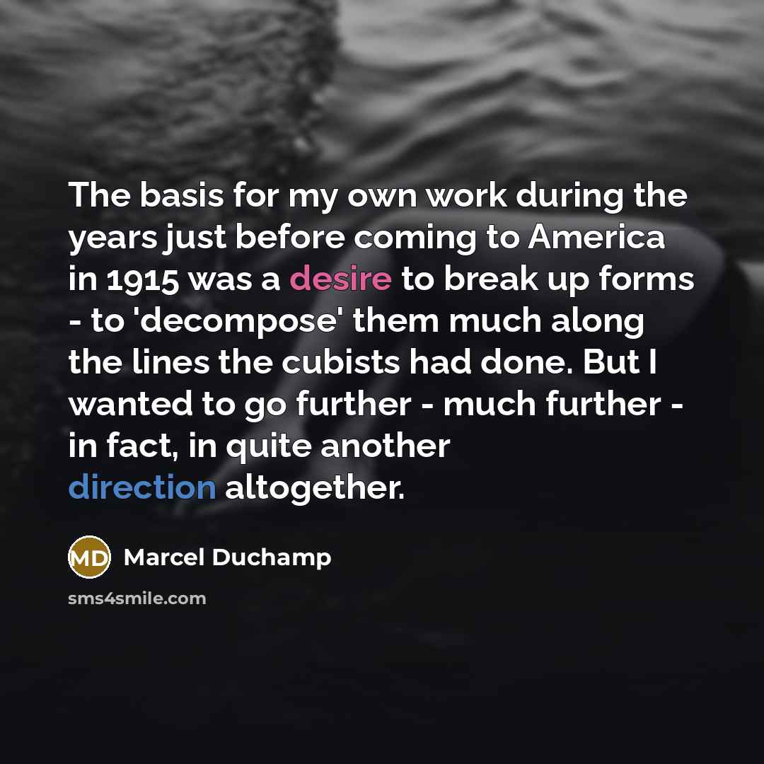 “The basis for my own work during the years just before coming to America in 1915 was a desire to break up forms - to 'decompose' them much along the lines the cubists had done. But I wanted to go further - much further - in fact, in quite another direction altogether.” quote by Marcel Duchamp