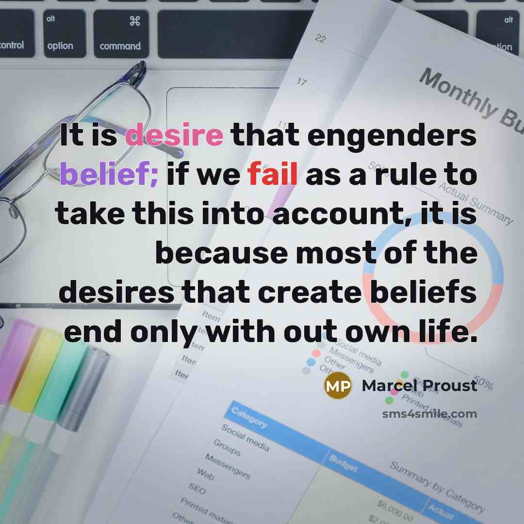 “It is desire that engenders belief; if we fail as a rule to take this into account, it is because most of the desires that create beliefs end only with out own life.” quote by Marcel Proust