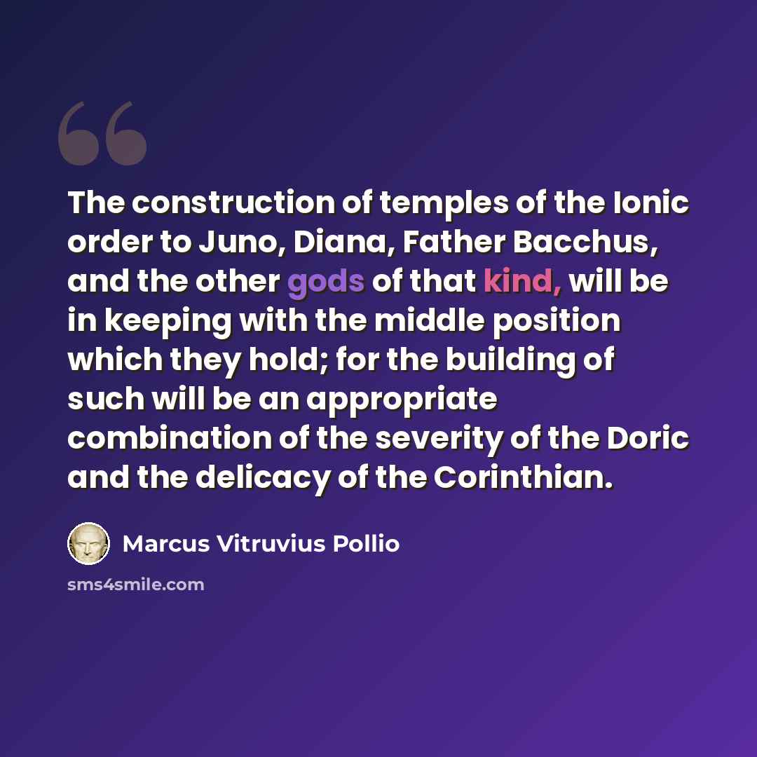 “The construction of temples of the Ionic order to Juno, Diana, Father Bacchus, and the other gods of that kind, will be in keeping with the middle position which they hold; for the building of such will be an appropriate combination of the severity of the Doric and the delicacy of the Corinthian.” quote by Marcus Vitruvius Pollio
