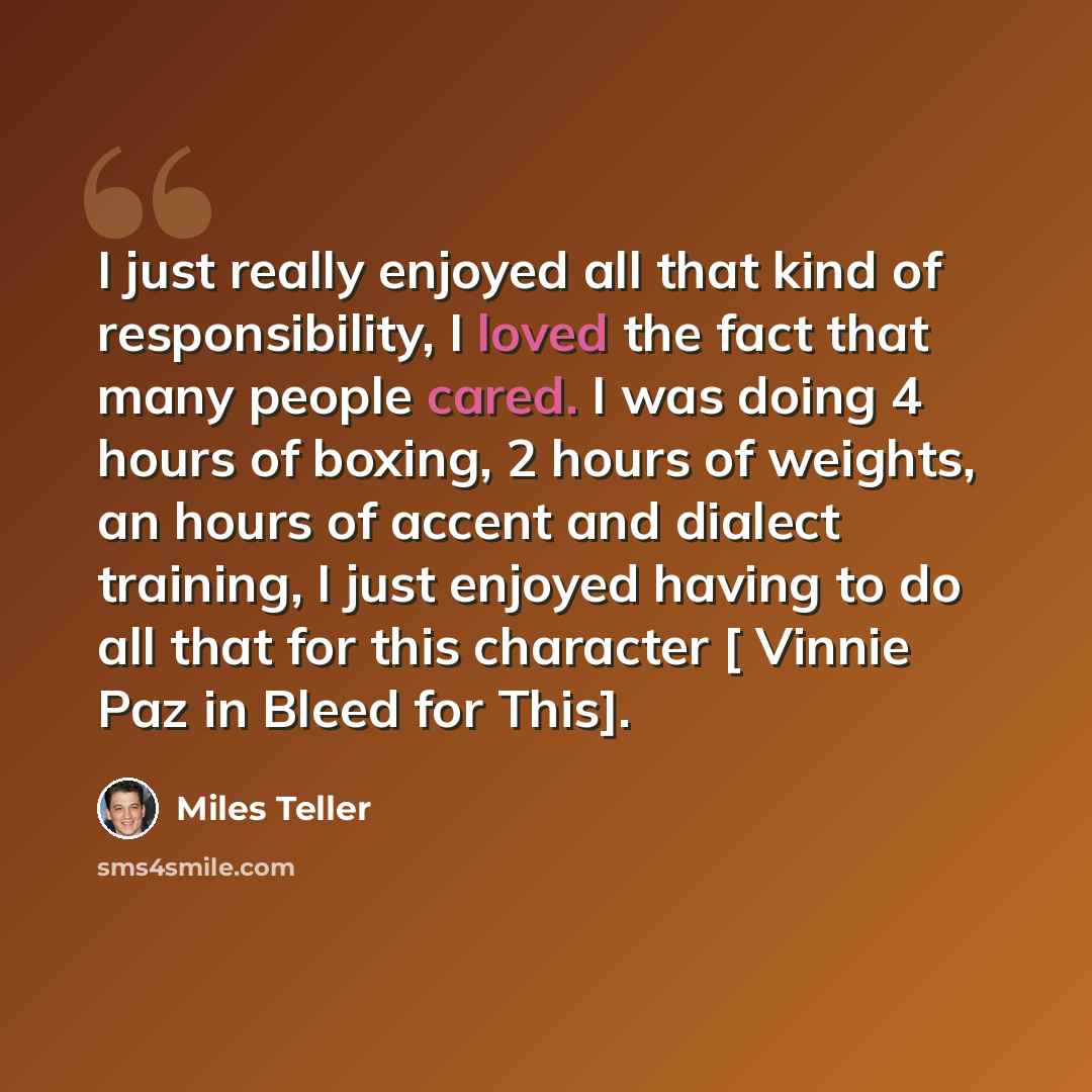 “I just really enjoyed all that kind of responsibility, I loved the fact that many people cared. I was doing 4 hours of boxing, 2 hours of weights, an hours of accent and dialect training, I just enjoyed having to do all that for this character [ Vinnie Paz in Bleed for This].” quote by Miles Teller
