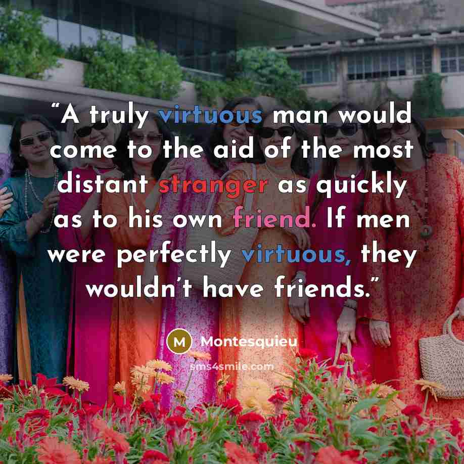 “A truly virtuous man would come to the aid of the most distant stranger as quickly as to his own friend. If men were perfectly virtuous, they wouldn’t have friends.” quote by Montesquieu