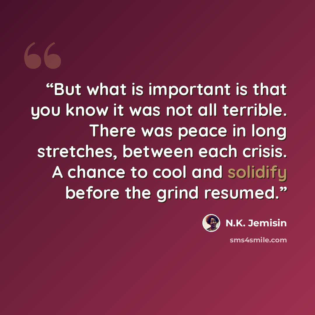 “But what is important is that you know it was not all terrible. There was peace in long stretches, between each crisis. A chance to cool and solidify before the grind resumed.” quote by N.K. Jemisin