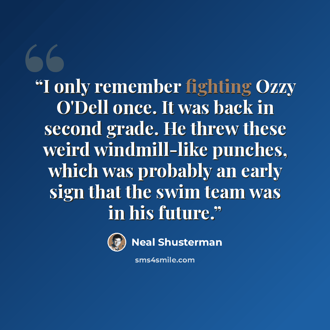 “I only remember fighting Ozzy O'Dell once. It was back in second grade. He threw these weird windmill-like punches, which was probably an early sign that the swim team was in his future.” quote by Neal Shusterman