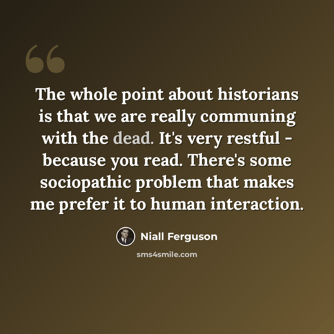 “The whole point about historians is that we are really communing with the dead. It's very restful - because you read. There's some sociopathic problem that makes me prefer it to human interaction.” quote by Niall Ferguson