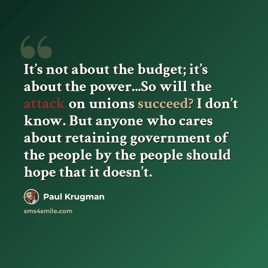 “It’s not about the budget; it’s about the power...So will the attack on unions succeed? I don’t know. But anyone who cares about retaining government of the people by the people should hope that it doesn’t.” quote by Paul Krugman