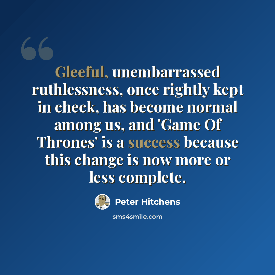 “Gleeful, unembarrassed ruthlessness, once rightly kept in check, has become normal among us, and 'Game Of Thrones' is a success because this change is now more or less complete.” quote by Peter Hitchens