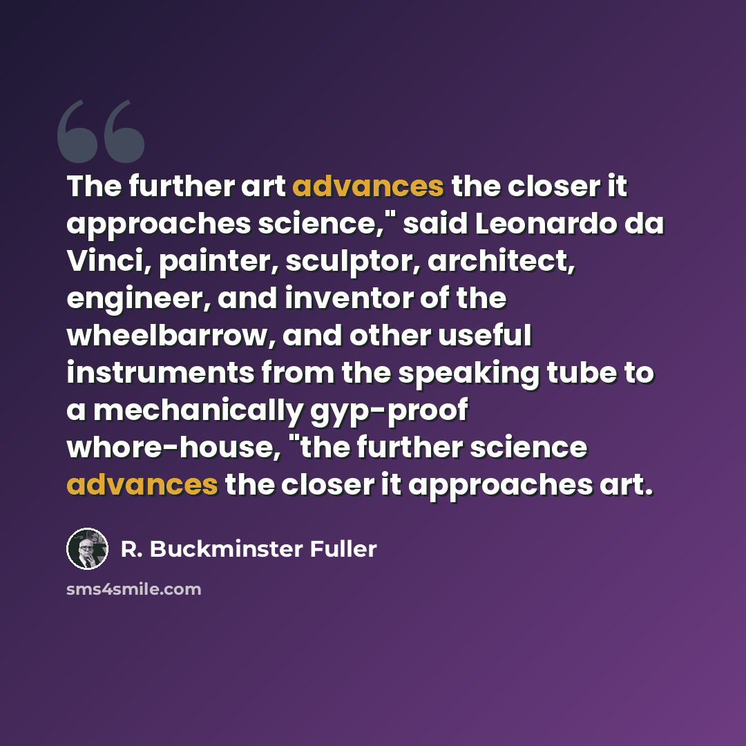 “The further art advances the closer it approaches science," said Leonardo da Vinci, painter, sculptor, architect, engineer, and inventor of the wheelbarrow, and other useful instruments from the speaking tube to a mechanically gyp-proof whore-house, "the further science advances the closer it…” quote by R. Buckminster Fuller