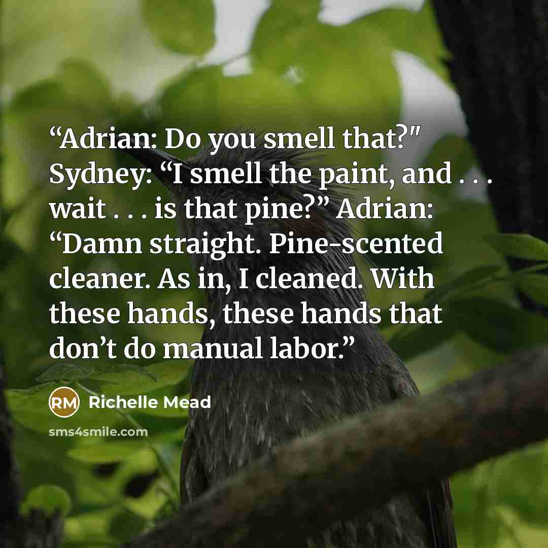 “Adrian: Do you smell that?" Sydney: “I smell the paint, and . . . wait . . . is that pine?” Adrian: “Damn straight. Pine-scented cleaner. As in, I cleaned. With these hands, these hands that don’t do manual labor.” quote by Richelle Mead