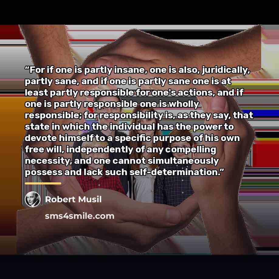 “For if one is partly insane, one is also, juridically, partly sane, and if one is partly sane one is at least partly responsible for one's actions, and if one is partly responsible one is wholly responsible; for responsibility is, as they say, that state in which the individual has the power to…” quote by Robert Musil