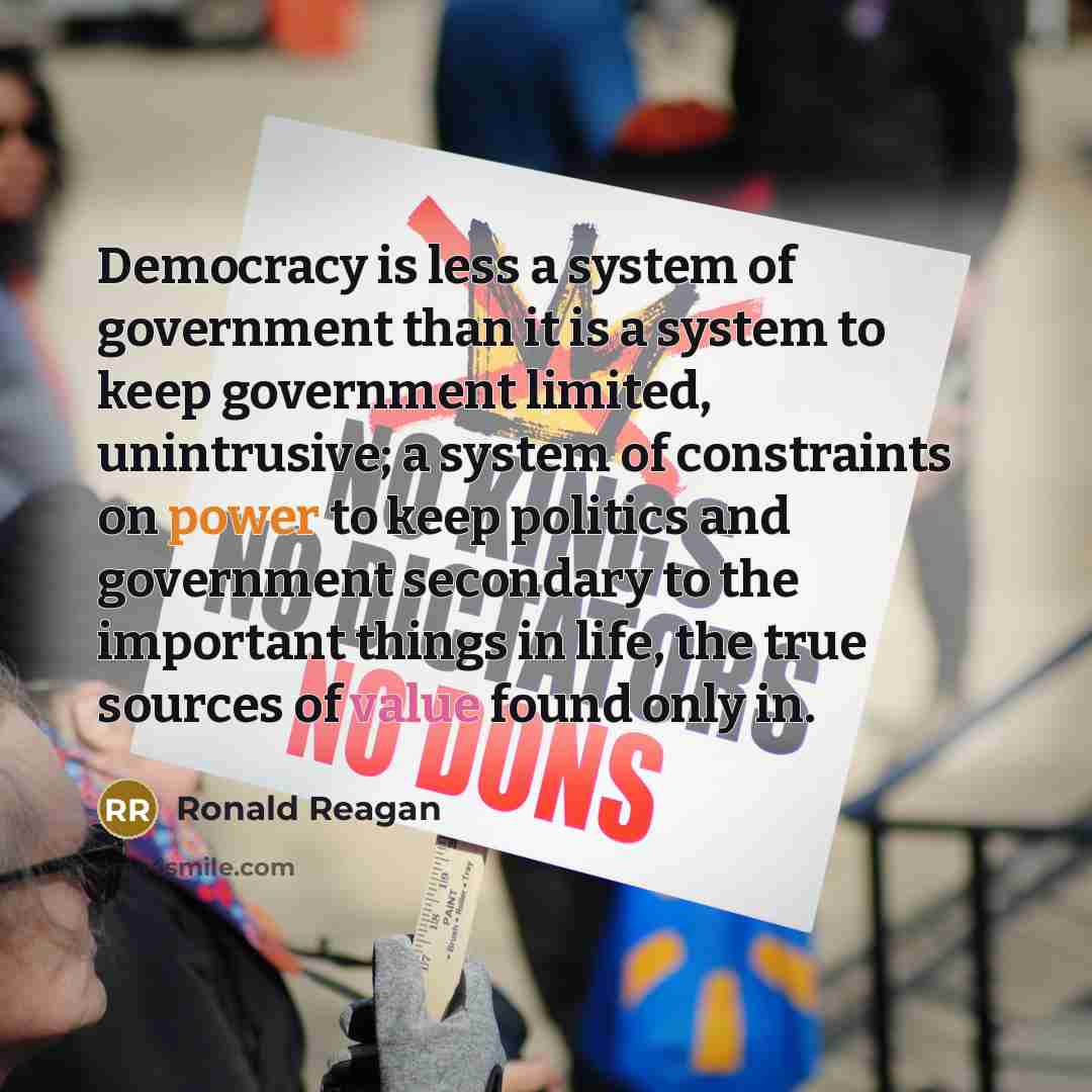 “Democracy is less a system of government than it is a system to keep government limited, unintrusive; a system of constraints on power to keep politics and government secondary to the important things in life, the true sources of value found only in.” quote by Ronald Reagan