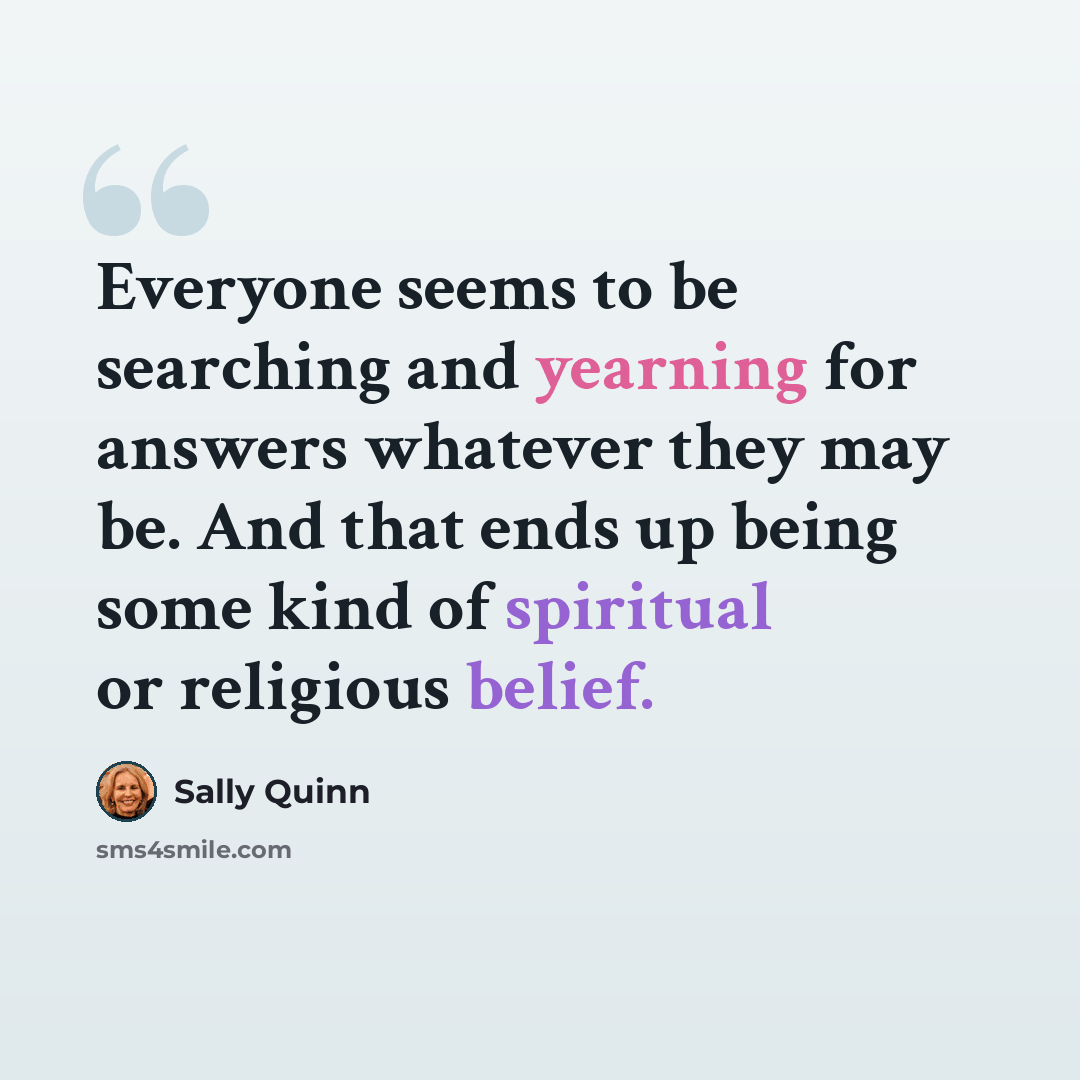 “Everyone seems to be searching and yearning for answers whatever they may be. And that ends up being some kind of spiritual or religious belief.” quote by Sally Quinn