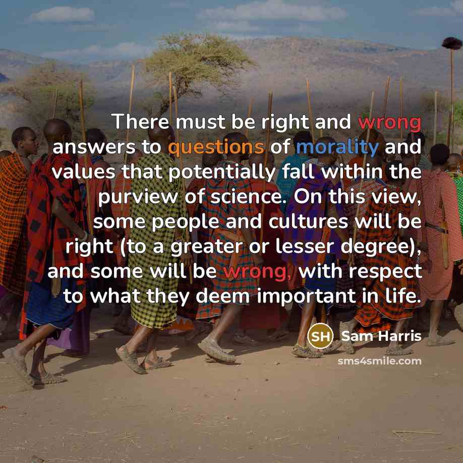 “There must be right and wrong answers to questions of morality and values that potentially fall within the purview of science. On this view, some people and cultures will be right (to a greater or lesser degree), and some will be wrong, with respect to what they deem important in life.” quote by Sam Harris