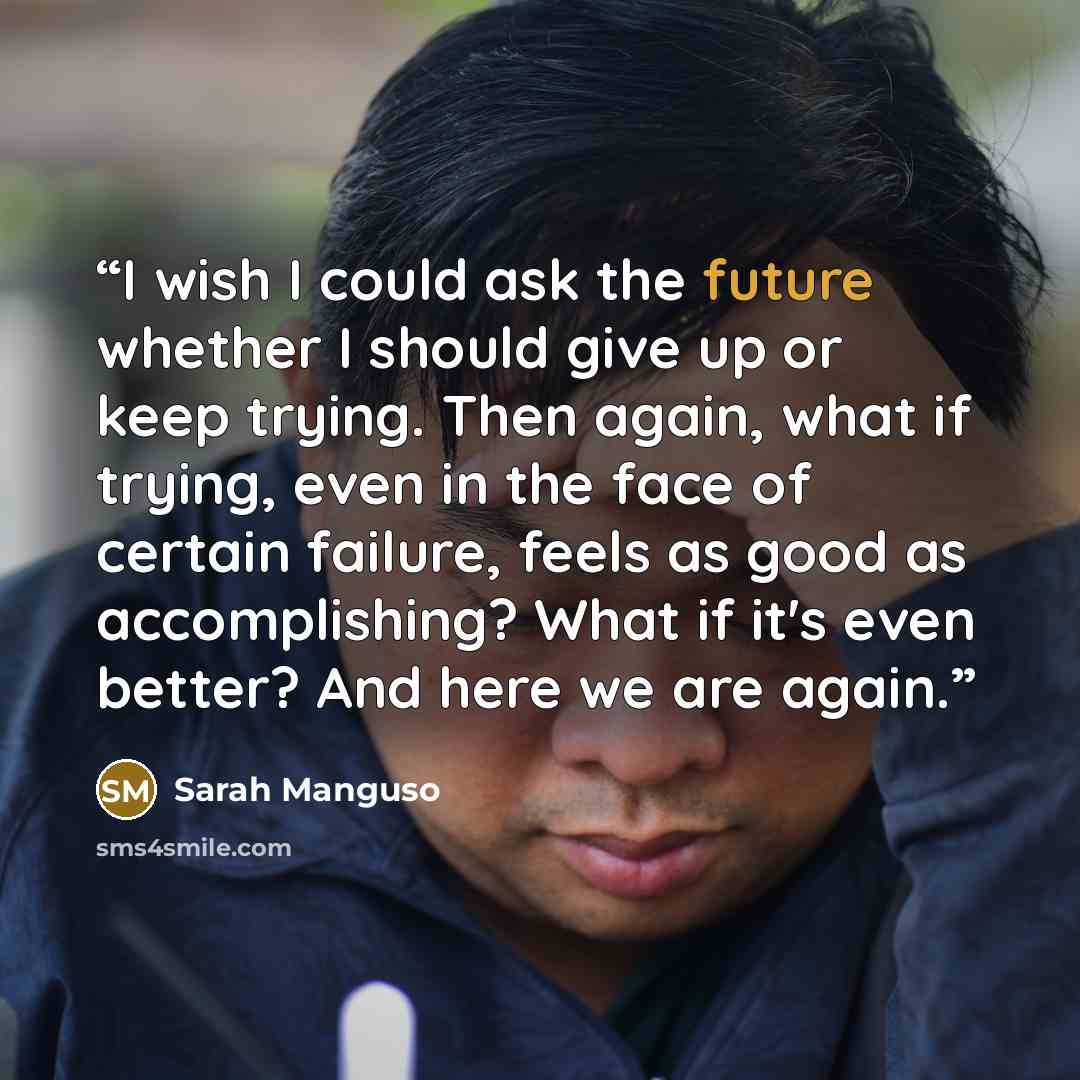 “I wish I could ask the future whether I should give up or keep trying. Then again, what if trying, even in the face of certain failure, feels as good as accomplishing? What if it's even better? And here we are again.” quote by Sarah Manguso