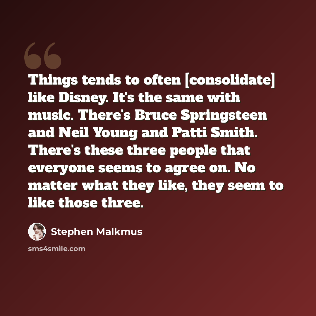 “Things tends to often [consolidate] like Disney. It's the same with music. There's Bruce Springsteen and Neil Young and Patti Smith. There's these three people that everyone seems to agree on. No matter what they like, they seem to like those three.” quote by Stephen Malkmus