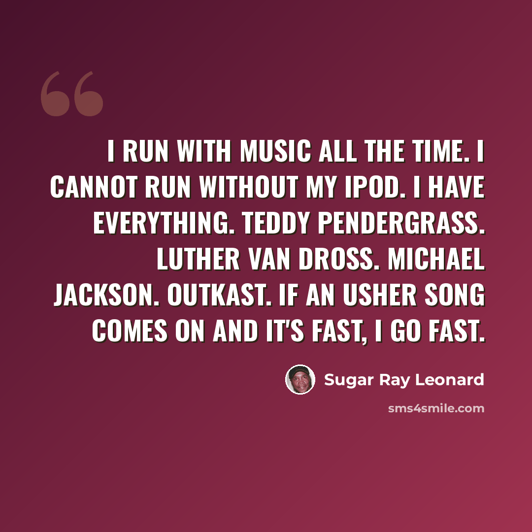 “I run with music all the time. I cannot run without my iPod. I have everything. Teddy Pendergrass. Luther Van Dross. Michael Jackson. Outkast. If an Usher song comes on and it's fast, I go fast.” quote by Sugar Ray Leonard