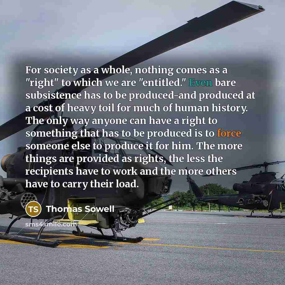 “For society as a whole, nothing comes as a "right" to which we are "entitled." Even bare subsistence has to be produced-and produced at a cost of heavy toil for much of human history. The only way anyone can have a right to something that has to be produced is to force someone else to produce it…” quote by Thomas Sowell