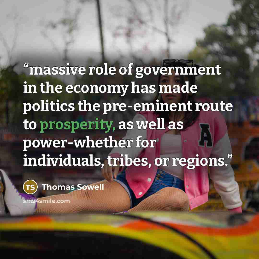 “massive role of government in the economy has made politics the pre-eminent route to prosperity, as well as power-whether for individuals, tribes, or regions.” quote by Thomas Sowell