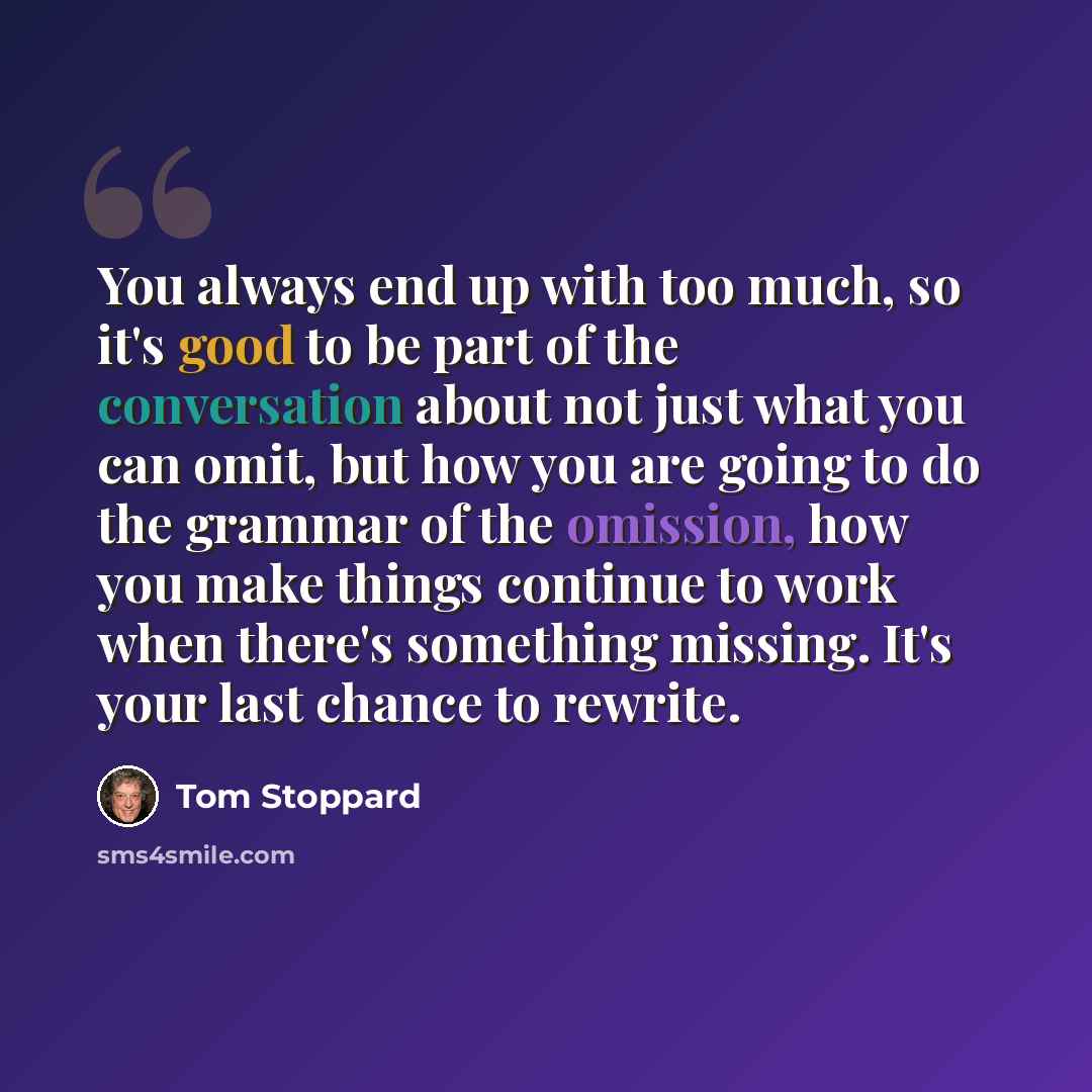 “You always end up with too much, so it's good to be part of the conversation about not just what you can omit, but how you are going to do the grammar of the omission, how you make things continue to work when there's something missing. It's your last chance to rewrite.” quote by Tom Stoppard