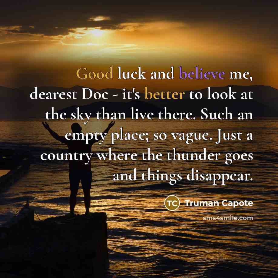 “Good luck and believe me, dearest Doc - it's better to look at the sky than live there. Such an empty place; so vague. Just a country where the thunder goes and things disappear.” quote by Truman Capote