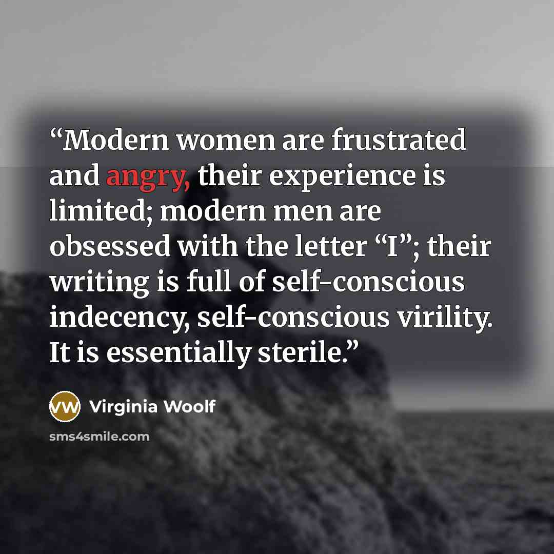 “Modern women are frustrated and angry, their experience is limited; modern men are obsessed with the letter “I”; their writing is full of self-conscious indecency, self-conscious virility. It is essentially sterile.” quote by Virginia Woolf